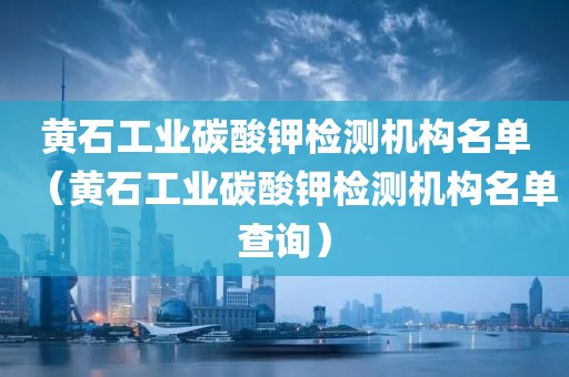 黄石工业碳酸钾检测机构名单（黄石工业碳酸钾检测机构名单查询）