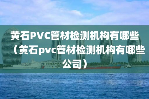 黄石PVC管材检测机构有哪些（黄石pvc管材检测机构有哪些公司）