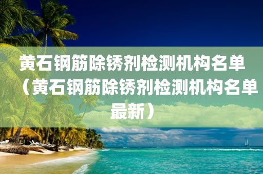 黄石钢筋除锈剂检测机构名单（黄石钢筋除锈剂检测机构名单最新）