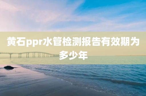 黄石ppr水管检测报告有效期为多少年