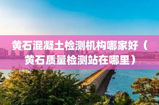 黄石混凝土检测机构哪家好（黄石质量检测站在哪里）