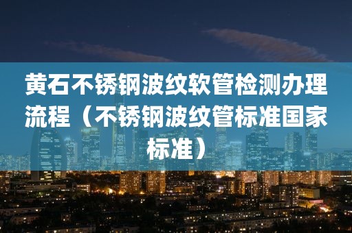 黄石不锈钢波纹软管检测办理流程（不锈钢波纹管标准国家标准）