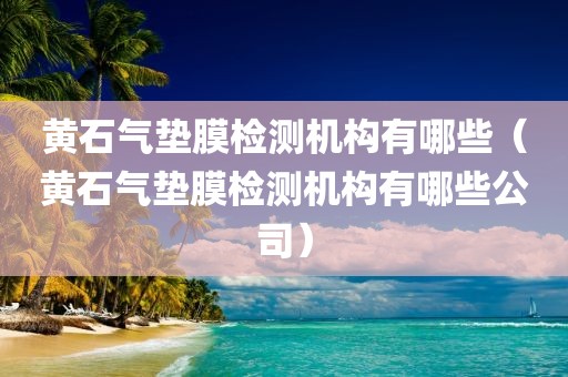 黄石气垫膜检测机构有哪些（黄石气垫膜检测机构有哪些公司）