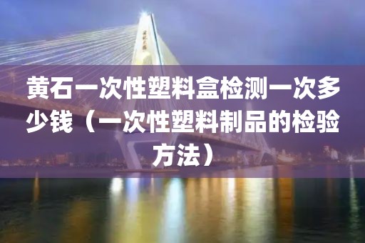 黄石一次性塑料盒检测一次多少钱（一次性塑料制品的检验方法）