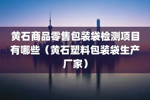 黄石商品零售包装袋检测项目有哪些（黄石塑料包装袋生产厂家）