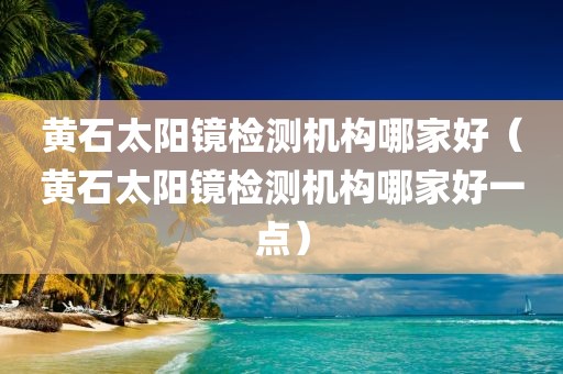 黄石太阳镜检测机构哪家好（黄石太阳镜检测机构哪家好一点）