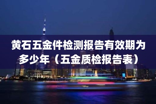 黄石五金件检测报告有效期为多少年（五金质检报告表）