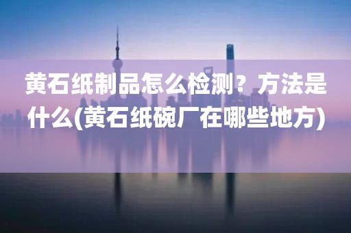 黄石纸制品怎么检测？方法是什么(黄石纸碗厂在哪些地方) 