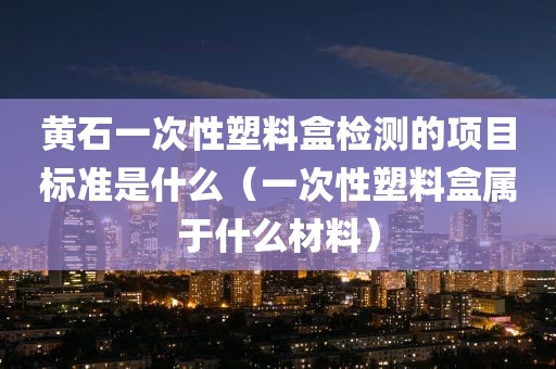 黄石一次性塑料盒检测的项目标准是什么（一次性塑料盒属于什么材料）