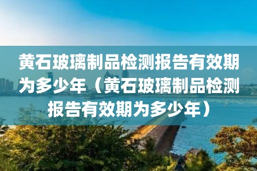 黄石玻璃制品检测报告有效期为多少年（黄石玻璃制品检测报告有效期为多少年）