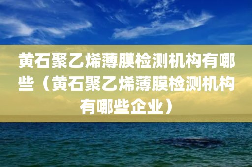 黄石聚乙烯薄膜检测机构有哪些（黄石聚乙烯薄膜检测机构有哪些企业）