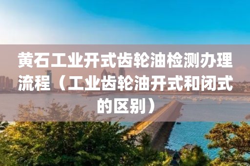 黄石工业开式齿轮油检测办理流程（工业齿轮油开式和闭式的区别）