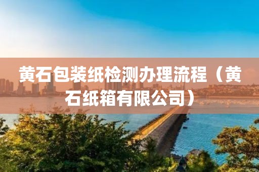 黄石包装纸检测办理流程（黄石纸箱有限公司）